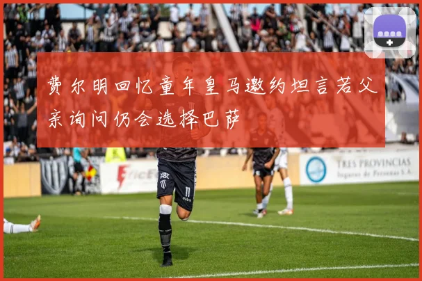 费尔明回忆童年皇马邀约坦言若父亲询问仍会选择巴萨