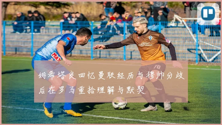 姆希塔良回忆曼联经历与穆帅分歧后在罗马重拾理解与默契