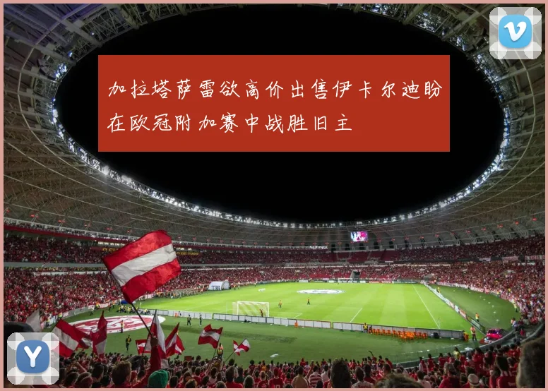 加拉塔萨雷欲高价出售伊卡尔迪盼在欧冠附加赛中战胜旧主