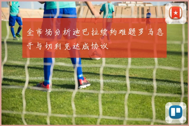 全市场分析迪巴拉续约难题罗马急于与切利克达成协议