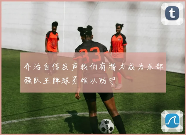 乔治自信发声我们有潜力成为东部强队王牌球员难以防守