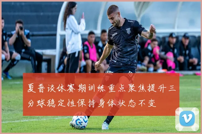 夏普谈休赛期训练重点聚焦提升三分球稳定性保持身体状态不变