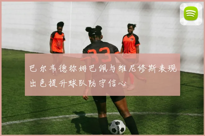 巴尔韦德称姆巴佩与维尼修斯表现出色提升球队防守信心