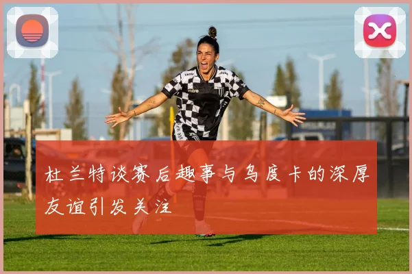 杜兰特谈赛后趣事与乌度卡的深厚友谊引发关注