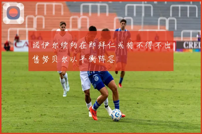 诺伊尔续约在即拜仁或将不得不出售努贝尔以平衡阵容