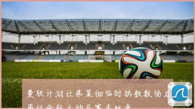 曼联计划让弗莱彻临时执教数场后再任命新主帅至赛季结束
