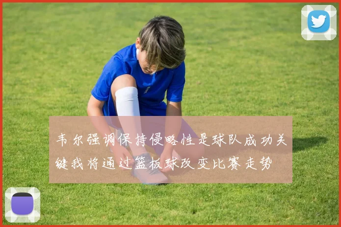 韦尔强调保持侵略性是球队成功关键我将通过篮板球改变比赛走势
