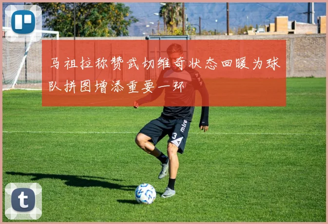 马祖拉称赞武切维奇状态回暖为球队拼图增添重要一环