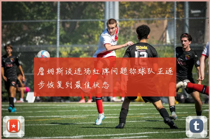 詹姆斯谈连场红牌问题称球队正逐步恢复到最佳状态