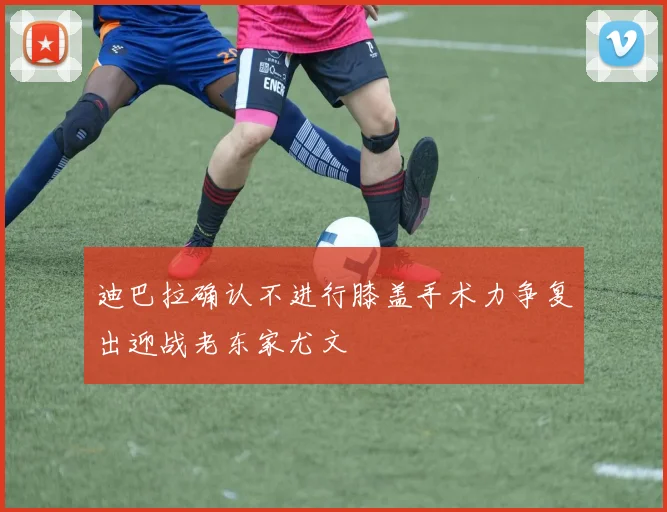 迪巴拉确认不进行膝盖手术力争复出迎战老东家尤文
