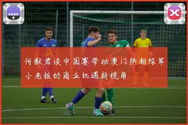 何猷君谈中国赛带动澳门热潮绿军小老板的商业机遇新视角