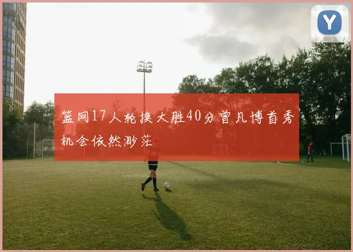 篮网17人轮换大胜40分曾凡博首秀机会依然渺茫