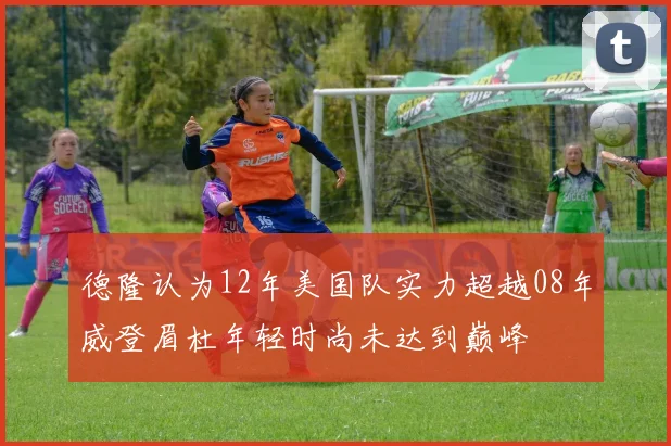 德隆认为12年美国队实力超越08年威登眉杜年轻时尚未达到巅峰