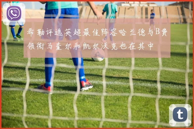 希勒评选英超最佳阵容哈兰德与B费领衔马奎尔和凯尔沃克也在其中