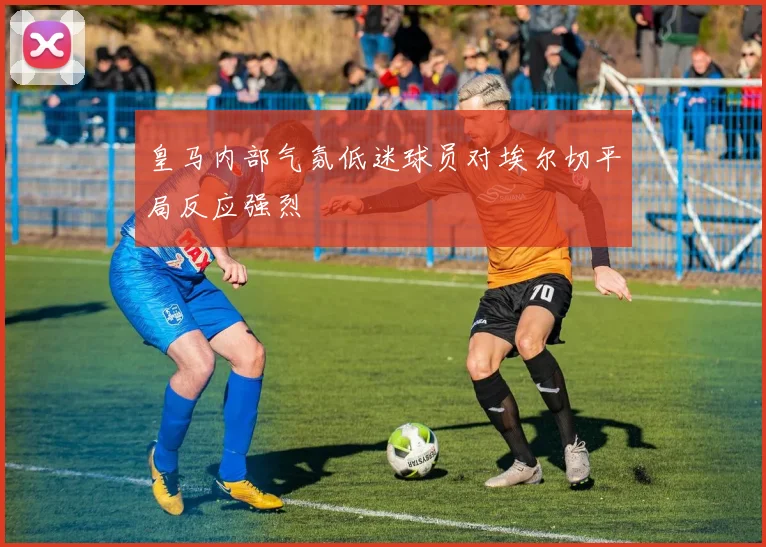 皇马内部气氛低迷球员对埃尔切平局反应强烈