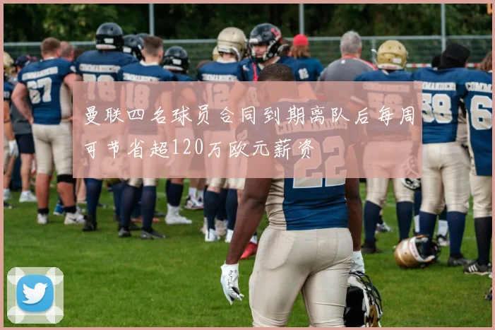 曼联四名球员合同到期离队后每周可节省超120万欧元薪资