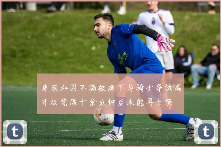 库明加因不满被换下与骑士争执离开板凳席十余分钟后未能再上场
