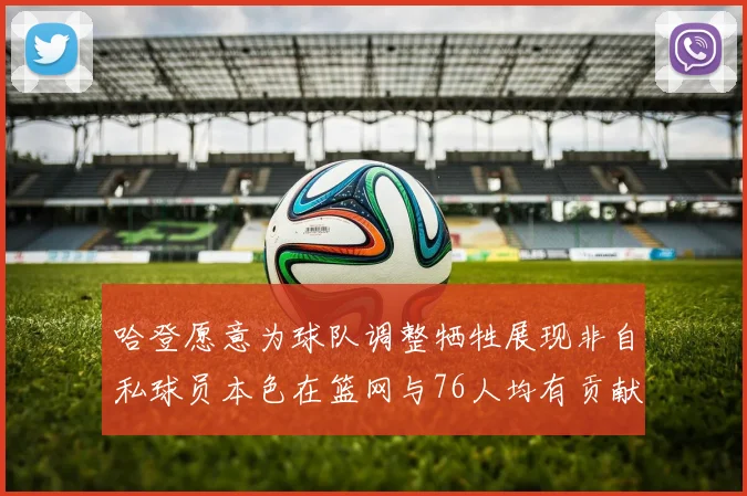 哈登愿意为球队调整牺牲展现非自私球员本色在篮网与76人均有贡献