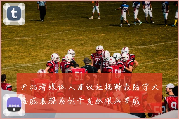 开拓者媒体人建议让杨瀚森防守大洛威表现或优于克林根和罗威