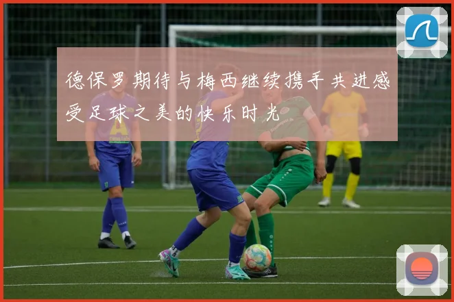 德保罗期待与梅西继续携手共进感受足球之美的快乐时光