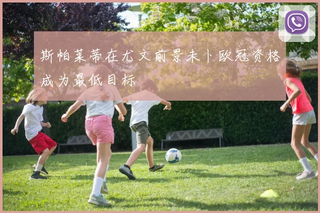 斯帕莱蒂在尤文前景未卜欧冠资格成为最低目标