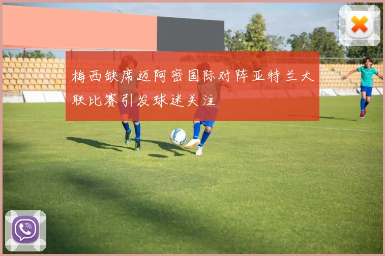 梅西缺席迈阿密国际对阵亚特兰大联比赛引发球迷关注