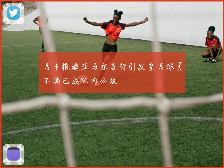 马卡报道亚马尔言行引发皇马球员不满已成队内公敌