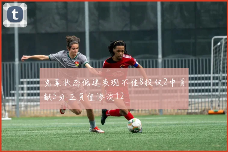 克莱状态低迷表现不佳8投仅2中贡献5分正负值惨淡12