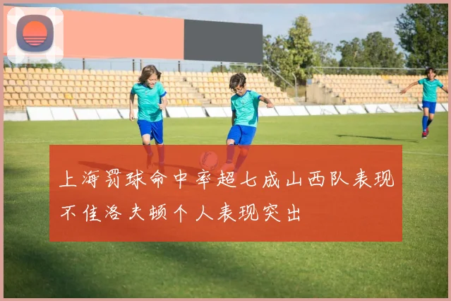 上海罚球命中率超七成山西队表现不佳洛夫顿个人表现突出