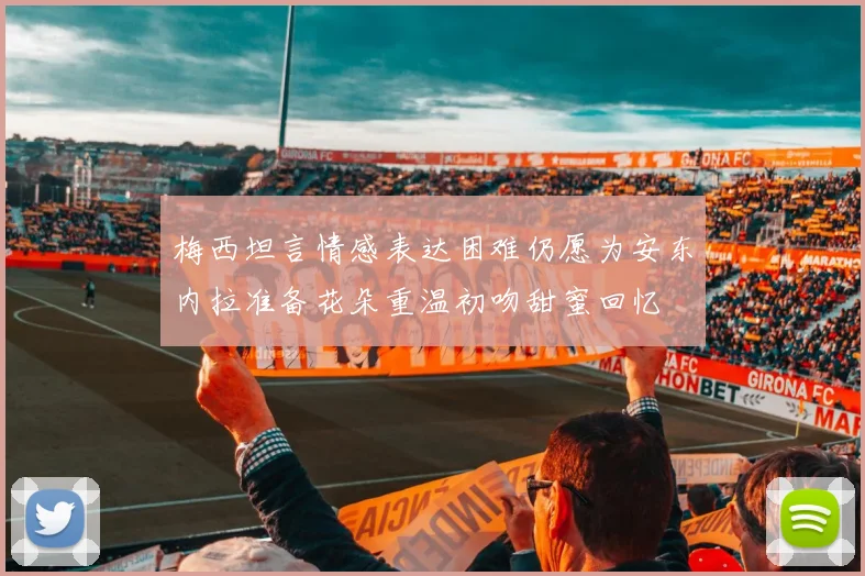 梅西坦言情感表达困难仍愿为安东内拉准备花朵重温初吻甜蜜回忆