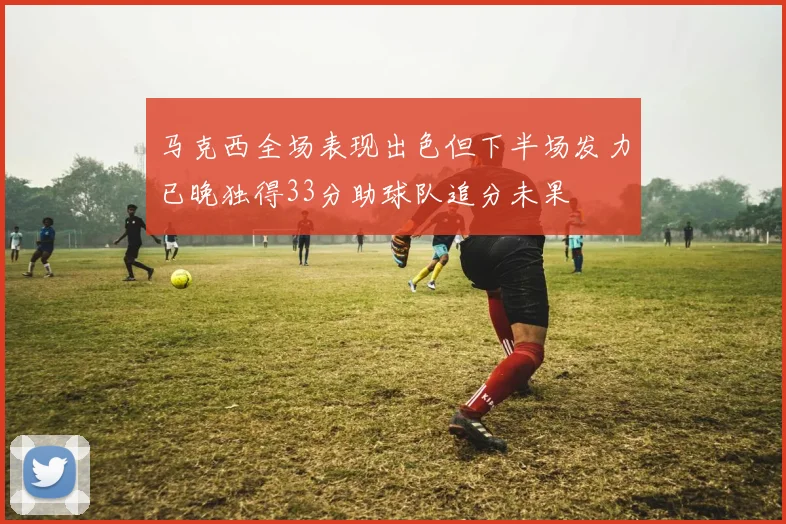 马克西全场表现出色但下半场发力已晚独得33分助球队追分未果