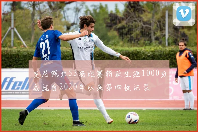 克尼佩尔53场比赛斩获生涯1000分成就自2020年以来第四快记录