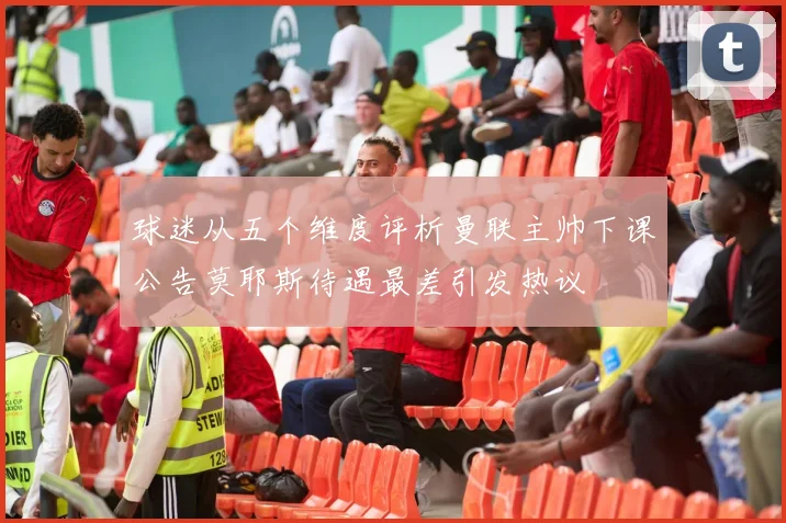 球迷从五个维度评析曼联主帅下课公告莫耶斯待遇最差引发热议