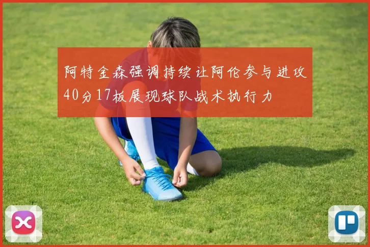 阿特金森强调持续让阿伦参与进攻40分17板展现球队战术执行力